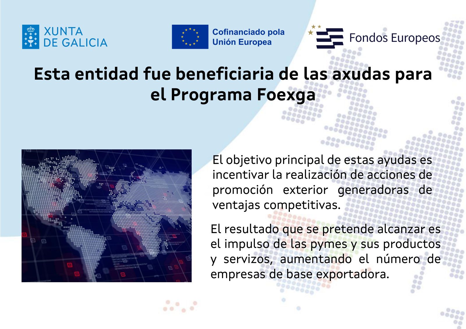Xunta de Galicia · Cofinanciado por la Unión Europea · Fondos Europeos. Esta entidad fue beneficiaria de las ayudas del Programa Foexga. El objetivo principal de estas ayudas es incentivar la realización de acciones de promoción exterior generadoras de ventajas competitivas. El resultado que se pretende alcanzar es el impulso de las pymes y sus productos y servicios, aumentando el número de empresas de base exportadora.